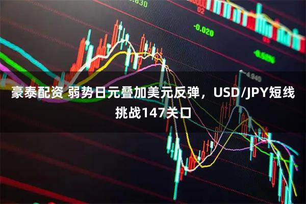 豪泰配资 弱势日元叠加美元反弹，USD/JPY短线挑战147关口