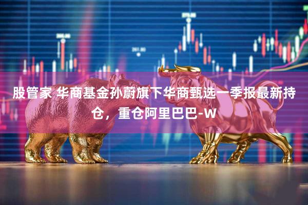 股管家 华商基金孙蔚旗下华商甄选一季报最新持仓，重仓阿里巴巴-W