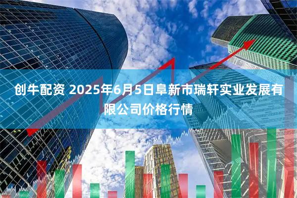 创牛配资 2025年6月5日阜新市瑞轩实业发展有限公司价格行情