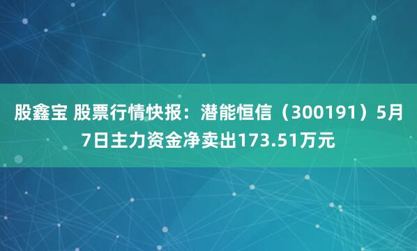 股鑫宝 股票行情快报：潜能恒信（300191）5月7日主力资金净卖出173.51万元