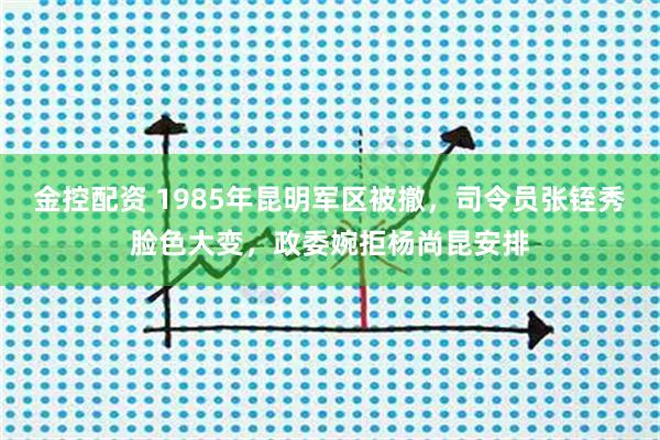 金控配资 1985年昆明军区被撤，司令员张铚秀脸色大变，政委婉拒杨尚昆安排