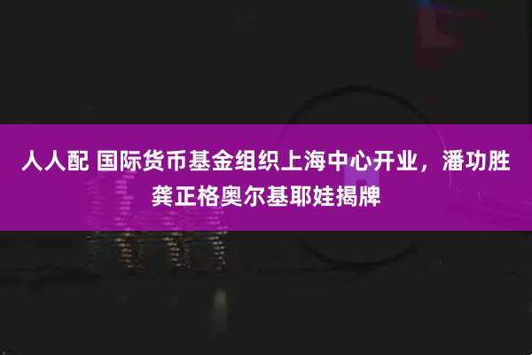 人人配 国际货币基金组织上海中心开业，潘功胜龚正格奥尔基耶娃揭牌