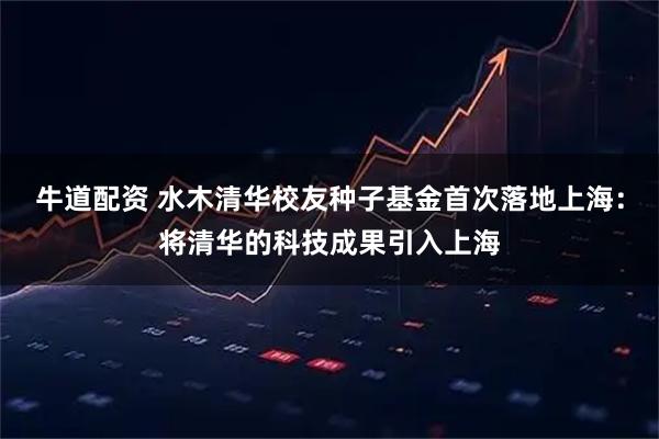 牛道配资 水木清华校友种子基金首次落地上海：将清华的科技成果引入上海
