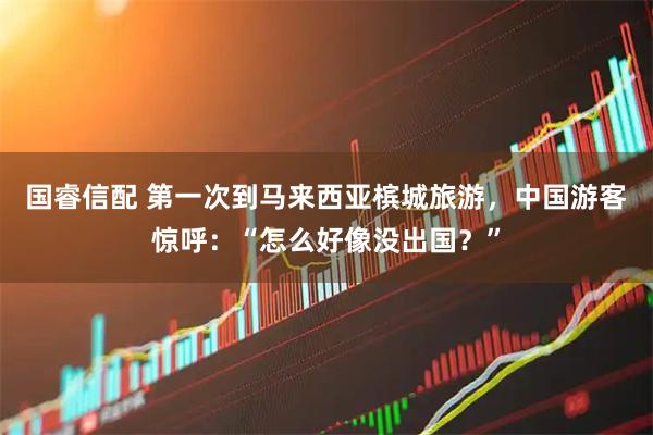 国睿信配 第一次到马来西亚槟城旅游，中国游客惊呼：“怎么好像没出国？”