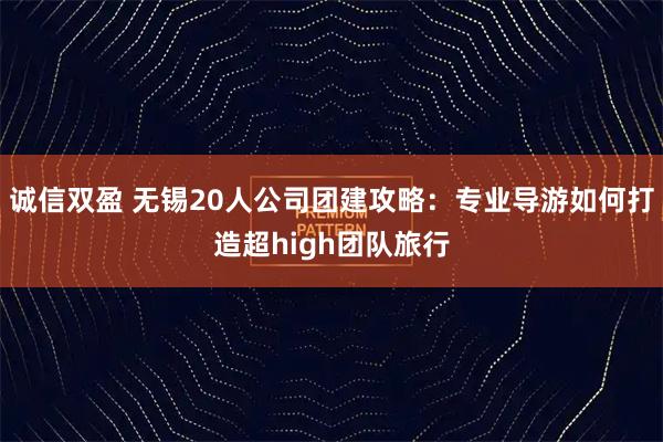 诚信双盈 无锡20人公司团建攻略：专业导游如何打造超high团队旅行