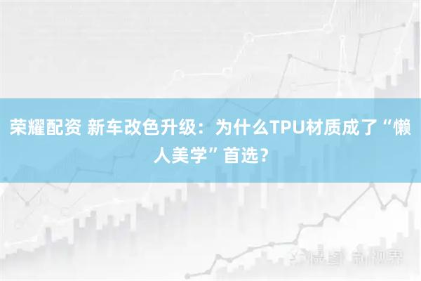 荣耀配资 新车改色升级：为什么TPU材质成了“懒人美学”首选？