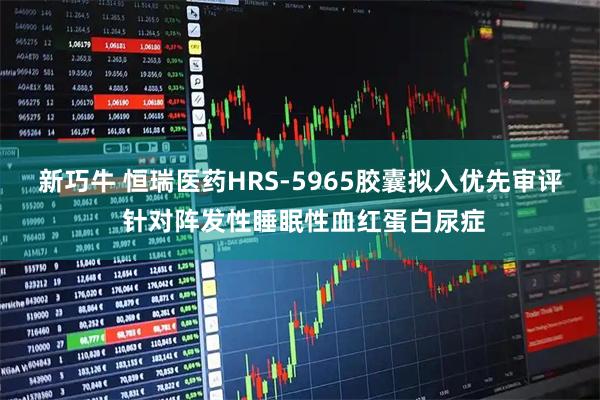 新巧牛 恒瑞医药HRS-5965胶囊拟入优先审评 针对阵发性睡眠性血红蛋白尿症