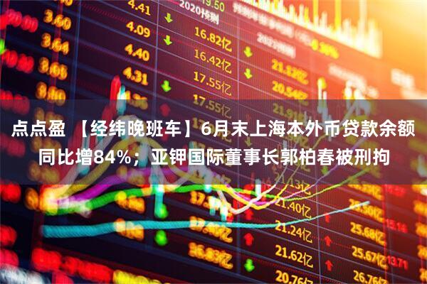 点点盈 【经纬晚班车】6月末上海本外币贷款余额同比增84%；亚钾国际董事长郭柏春被刑拘