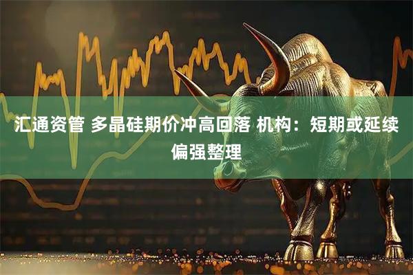 汇通资管 多晶硅期价冲高回落 机构：短期或延续偏强整理