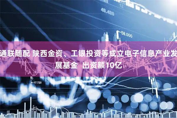 通联随配 陕西金资、工银投资等成立电子信息产业发展基金  出资额10亿