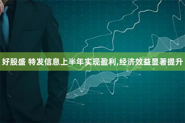 好股盛 特发信息上半年实现盈利,经济效益显著提升
