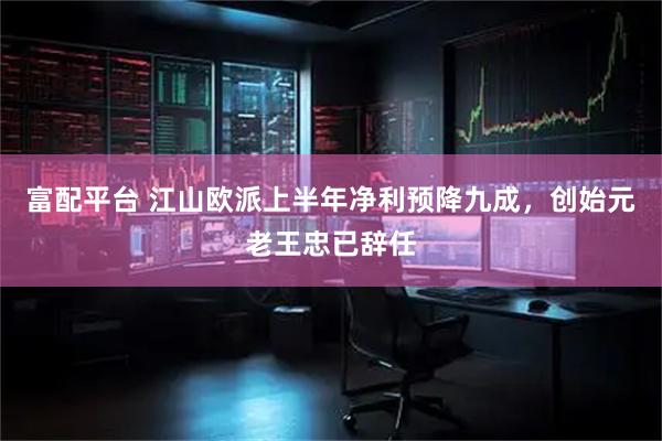 富配平台 江山欧派上半年净利预降九成，创始元老王忠已辞任