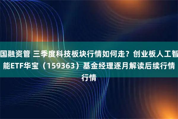 国融资管 三季度科技板块行情如何走？创业板人工智能ETF华宝（159363）基金经理逐月解读后续行情